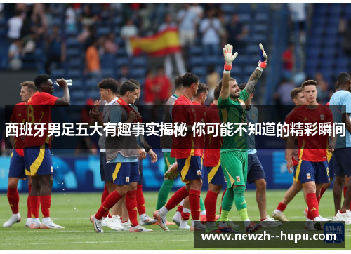 西班牙男足五大有趣事实揭秘 你可能不知道的精彩瞬间 西班牙男足五大有趣事实揭秘 你可能不知道的精彩瞬间