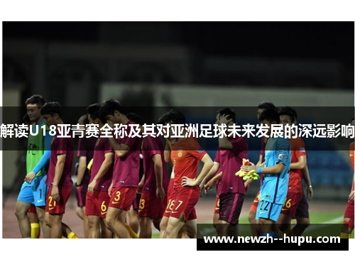 解读U18亚青赛全称及其对亚洲足球未来发展的深远影响 解读U18亚青赛全称及其对亚洲足球未来发展的深远影响