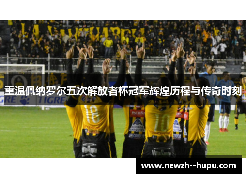 重温佩纳罗尔五次解放者杯冠军辉煌历程与传奇时刻 重温佩纳罗尔五次解放者杯冠军辉煌历程与传奇时刻
