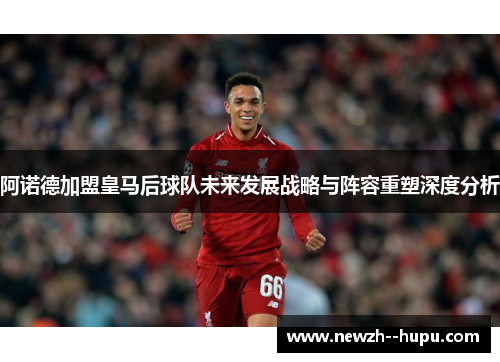 阿诺德加盟皇马后球队未来发展战略与阵容重塑深度分析 阿诺德加盟皇马后球队未来发展战略与阵容重塑深度分析