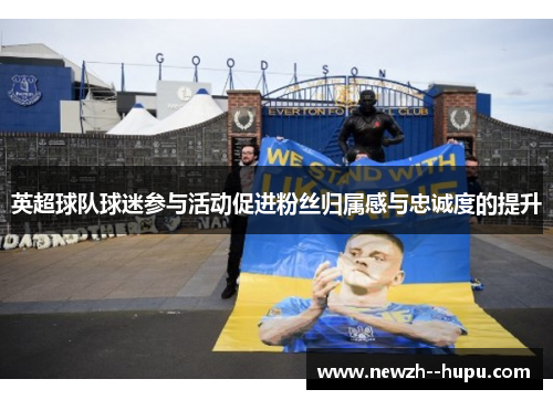 英超球队球迷参与活动促进粉丝归属感与忠诚度的提升 英超球队球迷参与活动促进粉丝归属感与忠诚度的提升
