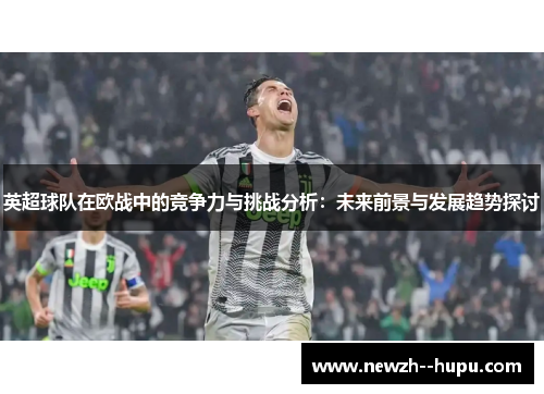 英超球队在欧战中的竞争力与挑战分析:未来前景与发展趋势探讨 英超球队在欧战中的竞争力与挑战分析:未来前景与发展趋势探讨