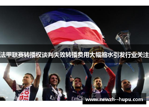 法甲联赛转播权谈判失败转播费用大幅缩水引发行业关注 法甲联赛转播权谈判失败转播费用大幅缩水引发行业关注
