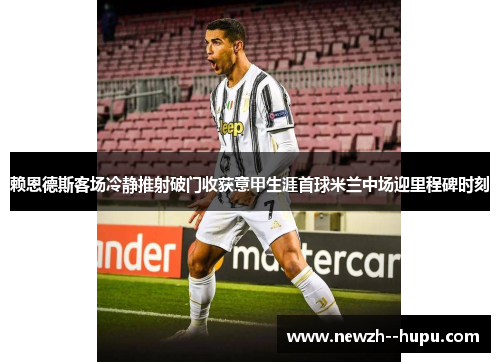 赖恩德斯客场冷静推射破门收获意甲生涯首球米兰中场迎里程碑时刻