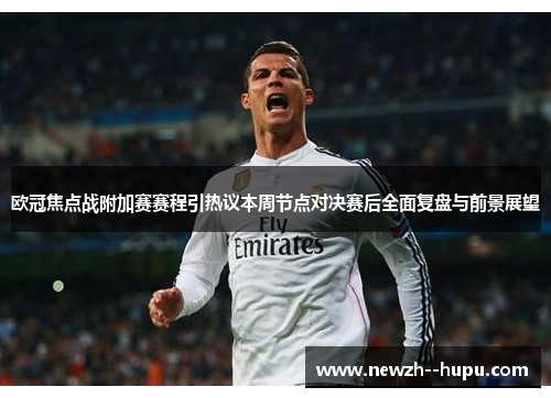 欧冠焦点战附加赛赛程引热议本周节点对决赛后全面复盘与前景展望