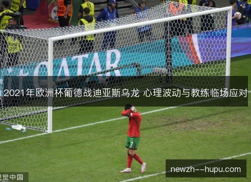 2021年欧洲杯葡德战迪亚斯乌龙 心理波动与教练临场应对 2021年欧洲杯葡德战迪亚斯乌龙 心理波动与教练临场应对